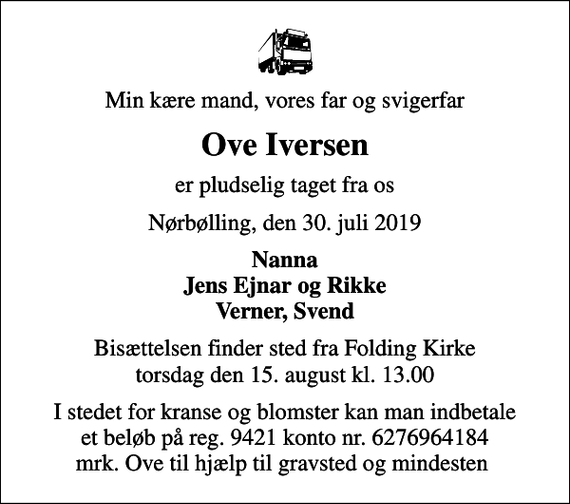 <p>Min kære mand, vores far og svigerfar<br />Ove Iversen<br />er pludselig taget fra os<br />Nørbølling, den 30. juli 2019<br />Nanna Jens Ejnar og Rikke Verner, Svend<br />Bisættelsen finder sted fra Folding Kirke torsdag den 15. august kl. 13.00<br />I stedet for kranse og blomster kan man indbetale et beløb på reg. 9421 konto nr. 6276964184 mrk. Ove til hjælp til gravsted og mindesten</p>