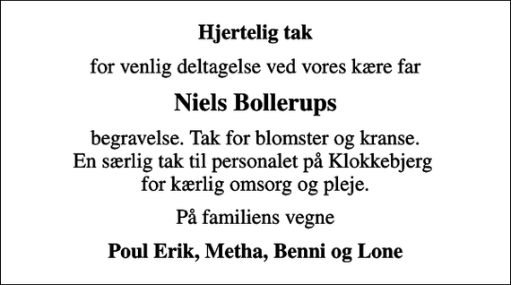 <p>Hjertelig tak<br />for venlig deltagelse ved vores kære far<br />Niels Bollerups<br />begravelse. Tak for blomster og kranse. En særlig tak til personalet på Klokkebjerg for kærlig omsorg og pleje.<br />På familiens vegne<br />Poul Erik, Metha, Benni og Lone</p>