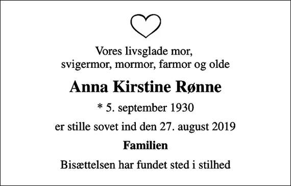 <p>Vores livsglade mor, svigermor, mormor, farmor og olde<br />Anna Kirstine Rønne<br />* 5. september 1930<br />er stille sovet ind den 27. august 2019<br />Familien<br />Bisættelsen har fundet sted i stilhed</p>