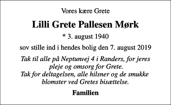 <p>Vores kære Grete<br />Lilli Grete Pallesen Mørk<br />* 3. august 1940<br />sov stille ind i hendes bolig den 7. august 2019<br />Tak til alle på Neptunvej 4 i Randers, for jeres pleje og omsorg for Grete. Tak for deltagelsen, alle hilsner og de smukke blomster ved Gretes bisættelse.<br />Familien</p>