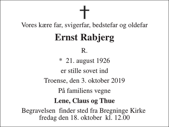 <p>Vores kære far, svigerfar, bedstefar og oldefar<br />Ernst Rabjerg<br />R.<br />*​ 21. august 1926<br />er stille sovet ind<br />Troense den 3. oktober 2019<br />Familien<br />Begravelsen​ finder sted fra Bregninge Kirke​ fredag den 18. oktober​ kl. 11.00<br />1</p>