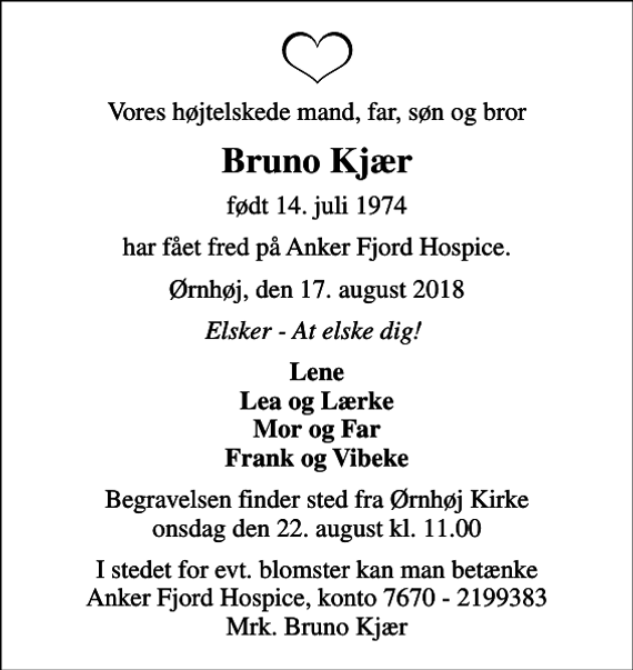 <p>Vores højtelskede mand, far, søn og bror<br />Bruno Kjær<br />født 14. juli 1974<br />har fået fred på Anker Fjord Hospice.<br />Ørnhøj, den 17. august 2018<br />Elsker - At elske dig!<br />Lene Lea og Lærke Mor og Far Frank og Vibeke<br />Begravelsen finder sted fra Ørnhøj Kirke onsdag den 22. august kl. 11.00<br />I stedet for evt. blomster kan man betænke Anker Fjord Hospice, konto 7670 - 2199383 Mrk. Bruno Kjær</p>