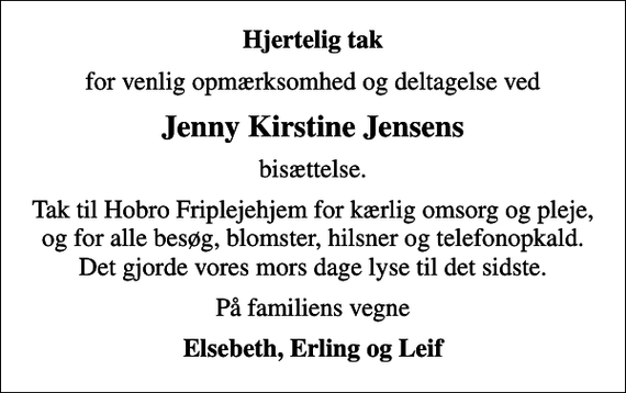 <p>Hjertelig tak<br />for venlig opmærksomhed og deltagelse ved<br />Jenny Kirstine Jensens<br />bisættelse.<br />Tak til Hobro Friplejehjem for kærlig omsorg og pleje, og for alle besøg, blomster, hilsner og telefonopkald. Det gjorde vores mors dage lyse til det sidste.<br />På familiens vegne<br />Elsebeth, Erling og Leif</p>