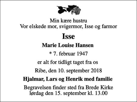<p>Min kære hustru Vor elskede mor, svigermor, Isse og farmor<br />Isse<br />Marie Louise Hansen<br />* 7. februar 1947<br />er alt for tidligt taget fra os<br />Ribe, den 10. september 2018<br />Hjalmar, Lars og Henrik med familie<br />Begravelsen finder sted fra Brede Kirke lørdag den 15. september kl. 13.00</p>