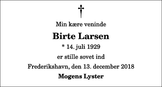 <p>Min kære veninde<br />Birte Larsen<br />* 14. juli 1929<br />er stille sovet ind<br />Frederikshavn, den 13. december 2018<br />Mogens Lyster</p>