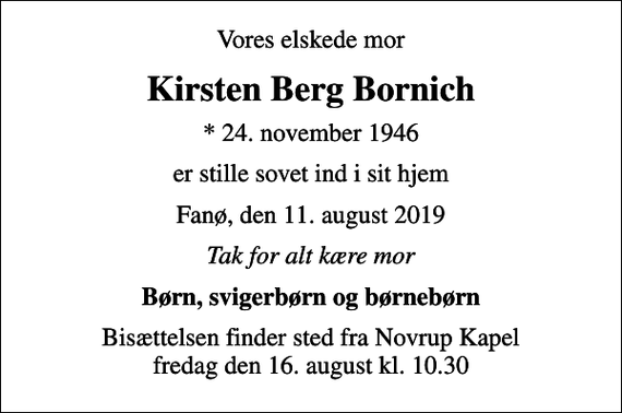 <p>Vores elskede mor<br />Kirsten Berg Bornich<br />* 24. november 1946<br />er stille sovet ind i sit hjem<br />Fanø, den 11. august 2019<br />Tak for alt kære mor<br />Børn, svigerbørn og børnebørn<br />Bisættelsen finder sted fra Novrup Kapel fredag den 16. august kl. 10.30</p>