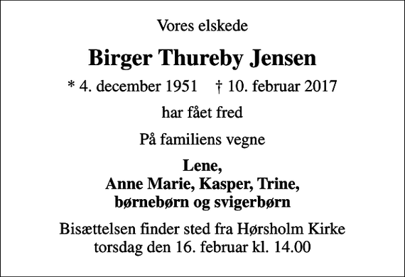 <p>Vores elskede<br />Birger Thureby Jensen<br />* 4. december 1951 ✝ 10. februar 2017<br />har fået fred<br />På familiens vegne<br />Lene, Anne Marie, Kasper, Trine, børnebørn og svigerbørn<br />Bisættelsen finder sted fra Hørsholm Kirke torsdag den 16. februar kl. 14.00</p>