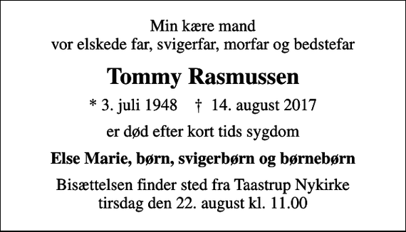 <p>Min kære mand vor elskede far, svigerfar, morfar og bedstefar<br />Tommy Rasmussen<br />* 3. juli 1948 ✝ 14. august 2017<br />er død efter kort tids sygdom<br />Else Marie, børn, svigerbørn og børnebørn<br />Bisættelsen finder sted fra Taastrup Nykirke tirsdag den 22. august kl. 11.00</p>
