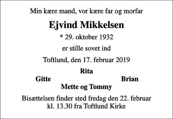 <p>Min kære mand, vor kære far og morfar<br />Ejvind Mikkelsen<br />* 29. oktober 1932<br />er stille sovet ind<br />Toftlund, den 17. februar 2019<br />Rita<br />Gitte<br />Brian<br />Bisættelsen finder sted fredag den 22. februar kl. 13.30 fra Toftlund Kirke</p>