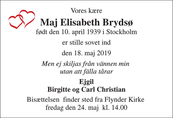 <p>Vores kære<br />Maj Elisabeth Brydsø<br />født den 10. april 1939 i Stockholm<br />er stille sovet ind<br />den 18. maj 2019<br />Men ej skiljas från vännen min utan att fälla tårar<br />Ejgil Birgitte og Carl Christian<br />Bisættelsen​ finder sted fra Flynder Kirke​ fredag den 24. maj​ kl. 14.00</p>