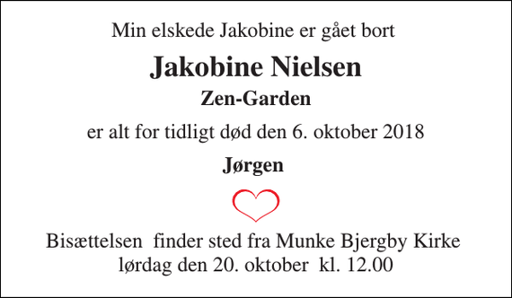 <p>Min elskede Jakobine er gået bort<br />Jakobine Nielsen<br />Zen-Garden<br />er alt for tidligt død den 6. oktober 2018<br />Jørgen<br />Bisættelsen​ finder sted fra Munke Bjergby Kirke​ lørdag den 20. oktober​ kl. 12.00</p>