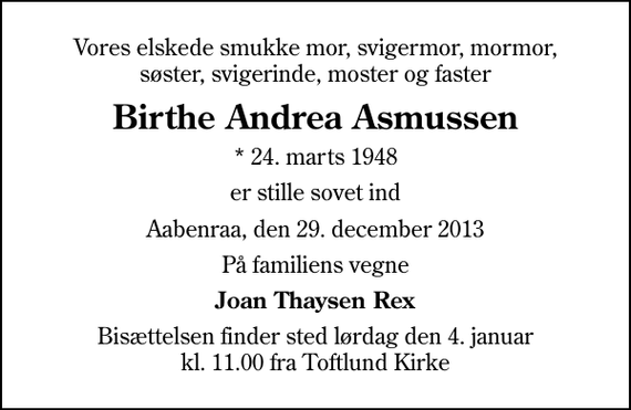<p>Vores elskede smukke mor, svigermor, mormor, søster, svigerinde, moster og faster<br />Birthe Andrea Asmussen<br />* 24. marts 1948<br />er stille sovet ind<br />Aabenraa, den 29. december 2013<br />På familiens vegne<br />Joan Thaysen Rex<br />Bisættelsen finder sted lørdag den 4. januar kl. 11.00 fra Toftlund Kirke</p>