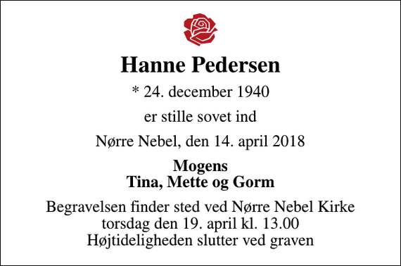 <p>Hanne Pedersen<br />* 24. december 1940<br />er stille sovet ind<br />Nørre Nebel, den 14. april 2018<br />Mogens Tina, Mette og Gorm<br />Begravelsen finder sted ved Nørre Nebel Kirke torsdag den 19. april kl. 13.00 Højtideligheden slutter ved graven</p>