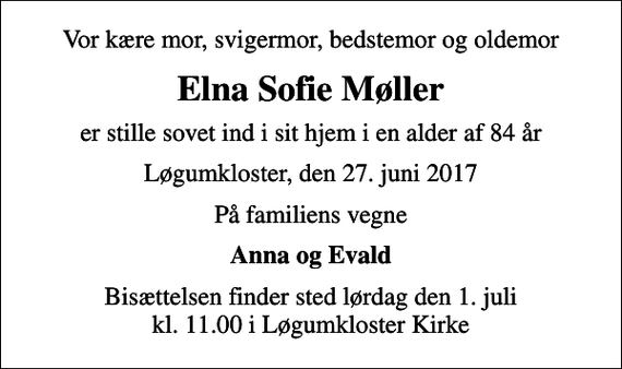 <p>Vor kære mor, svigermor, bedstemor og oldemor<br />Elna Sofie Møller<br />er stille sovet ind i sit hjem i en alder af 84 år<br />Løgumkloster, den 27. juni 2017<br />På familiens vegne<br />Anna og Evald<br />Bisættelsen finder sted lørdag den 1. juli kl. 11.00 i Løgumkloster Kirke</p>
