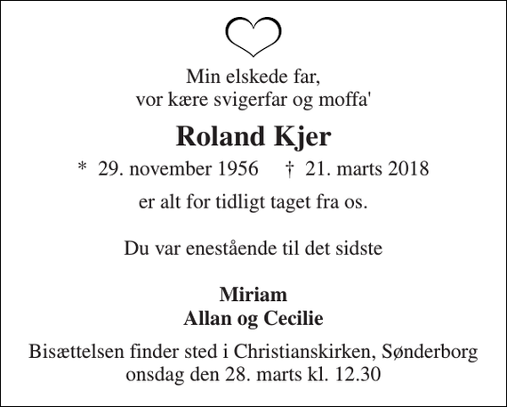 <p>Min elskede far, vor kære svigerfar og moffa'<br />Roland Kjer<br />*​ 29. november 1956​ †​ 21. marts 2018<br />er alt for tidligt taget fra os.<br />Du var enestående til det sidste<br />Miriam Allan og Cecilie<br />Bisættelsen finder sted i Christianskirken, Sønderborg onsdag den 28. marts kl. 12.30</p>