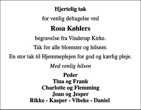 <p>Hjertelig tak<br />for venlig deltagelse ved<br />Rosa Køhlers<br />begravelse fra Vinderup Kirke.<br />Tak for alle blomster og hilsner.<br />En stor tak til Hjemmeplejen for god og kærlig pleje.<br />Med venlig hilsen<br />Peder Tina og Frank Charlotte og Flemming Joan og Jesper Rikke - Kasper - Vibeke - Daniel</p>