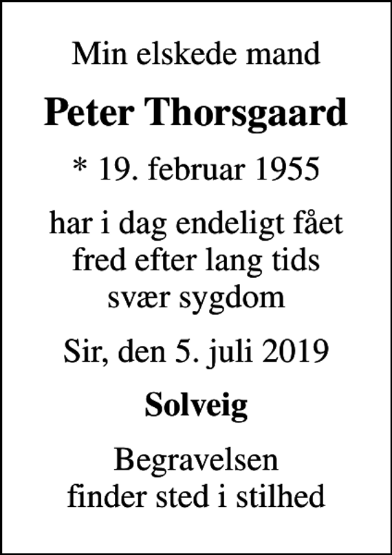 <p>Min elskede mand<br />Peter Thorsgaard<br />* 19. februar 1955<br />har i dag endeligt fået fred efter lang tids svær sygdom<br />Sir, den 5. juli 2019<br />Solveig<br />Begravelsen finder sted i stilhed</p>