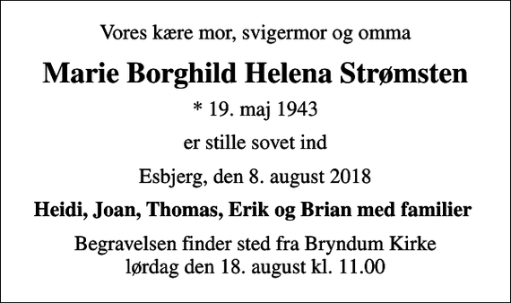 <p>Vores kære mor, svigermor og omma<br />Marie Borghild Helena Strømsten<br />* 19. maj 1943<br />er stille sovet ind<br />Esbjerg, den 8. august 2018<br />Heidi, Joan, Thomas, Erik og Brian med familier<br />Begravelsen finder sted fra Bryndum Kirke lørdag den 18. august kl. 11.00</p>