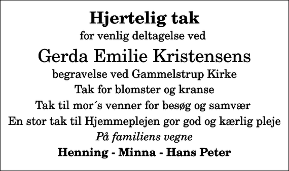 <p>Hjertelig tak<br />for venlig deltagelse ved<br />Gerda Emilie Kristensens<br />begravelse ved Gammelstrup Kirke<br />Tak for blomster og kranse<br />Tak til mor´s venner for besøg og samvær<br />En stor tak til Hjemmeplejen gor god og kærlig pleje<br />På familiens vegne<br />Henning - Minna - Hans Peter</p>