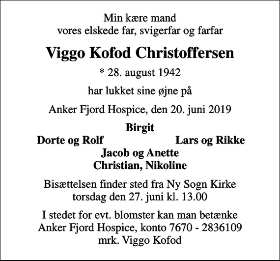 <p>Min kære mand vores elskede far, svigerfar og farfar<br />Viggo Kofod Christoffersen<br />* 28. august 1942<br />har lukket sine øjne på<br />Anker Fjord Hospice, den 20. juni 2019<br />Birgit<br />Dorte og Rolf<br />Lars og Rikke<br />Bisættelsen finder sted fra Ny Sogn Kirke torsdag den 27. juni kl. 13.00<br />I stedet for evt. blomster kan man betænke<br />Anker Fjord Hospice konto7670-2836109mrk. Viggo Kofod<br />Christoffersen<br />I stedet for evt. blomster kan man betænke Anker Fjord Hospice, konto 7670 - 2836109 mrk. Viggo Kofod</p>