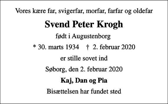 <p>Vores kære far, svigerfar, morfar, farfar og oldefar<br />Svend Peter Krogh<br />født i Augustenborg<br />* 30. marts 1934 ✝ 2. februar 2020<br />er stille sovet ind<br />Søborg, den 2. februar 2020<br />Kaj, Dan og Pia<br />Bisættelsen har fundet sted</p>