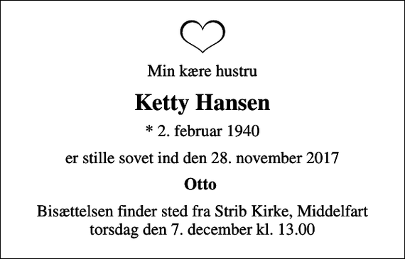 <p>Min kære hustru<br />Ketty Hansen<br />* 2. februar 1940<br />er stille sovet ind den 28. november 2017<br />Otto<br />Bisættelsen finder sted fra Strib Kirke, Middelfart torsdag den 7. december kl. 13.00</p>
