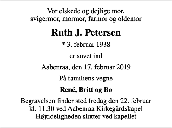 <p>Vor elskede og dejlige mor, svigermor, mormor, farmor og oldemor<br />Ruth J. Petersen<br />* 3. februar 1938<br />er sovet ind<br />Aabenraa, den 17. februar 2019<br />På familiens vegne<br />René, Britt og Bo<br />Begravelsen finder sted fredag den 22. februar kl. 11.30 ved Aabenraa Kirkegårdskapel Højtideligheden slutter ved kapellet</p>