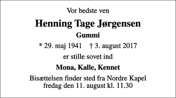 <p>Vor bedste ven<br />Henning Tage Jørgensen<br />Gummi<br />* 29. maj 1941 ✝ 3. august 2017<br />er stille sovet ind<br />Mona, Kalle, Kennet<br />Bisættelsen finder sted fra Nordre Kapel fredag den 11. august kl. 11.30</p>