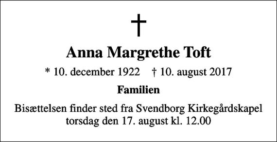 <p>Anna Margrethe Toft<br />* 10. december 1922 ✝ 10. august 2017<br />Familien<br />Bisættelsen finder sted fra Svendborg Kirkegårdskapel torsdag den 17. august kl. 12.00</p>
