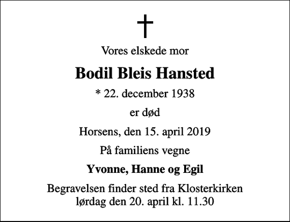 <p>Vores elskede mor<br />Bodil Bleis Hansted<br />* 22. december 1938<br />er død<br />Horsens, den 15. april 2019<br />På familiens vegne<br />Yvonne, Hanne og Egil<br />Begravelsen finder sted fra Klosterkirken lørdag den 20. april kl. 11.30</p>