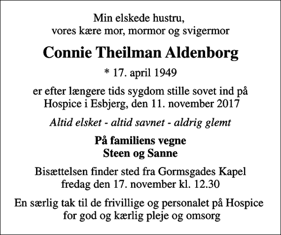 <p>Min elskede hustru, vores kære mor, mormor og svigermor<br />Connie Theilman Aldenborg<br />* 17. april 1949<br />er efter længere tids sygdom stille sovet ind på Hospice i Esbjerg, den 11. november 2017<br />Altid elsket - altid savnet - aldrig glemt<br />På familiens vegne Steen og Sanne<br />Bisættelsen finder sted fra Gormsgades Kapel fredag den 17. november kl. 12.30<br />En særlig tak til de frivillige og personalet på Hospice for god og kærlig pleje og omsorg</p>