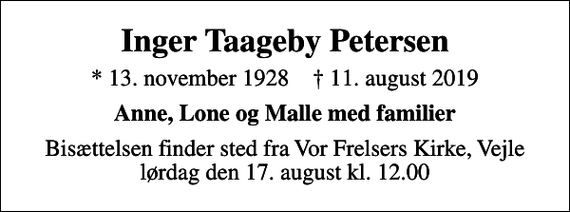 <p>Inger Taageby Petersen<br />* 13. november 1928 ✝ 11. august 2019<br />Anne, Lone og Malle med familier<br />Bisættelsen finder sted fra Vor Frelsers Kirke, Vejle lørdag den 17. august kl. 12.00</p>