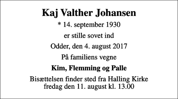 <p>Kaj Valther Johansen<br />* 14. september 1930<br />er stille sovet ind<br />Odder, den 4. august 2017<br />På familiens vegne<br />Kim, Flemming og Palle<br />Bisættelsen finder sted fra Halling Kirke fredag den 11. august kl. 13.00</p>