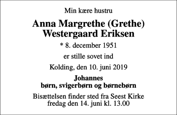<p>Min kære hustru<br />Anna Margrethe (Grethe) Westergaard Eriksen<br />* 8. december 1951<br />er stille sovet ind<br />Kolding, den 10. juni 2019<br />Johannes børn, svigerbørn og børnebørn<br />Bisættelsen finder sted fra Seest Kirke fredag den 14. juni kl. 13.00</p>