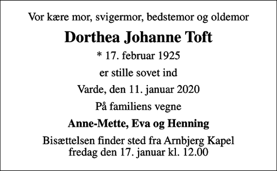 <p>Vor kære mor, svigermor, bedstemor og oldemor<br />Dorthea Johanne Toft<br />* 17. februar 1925<br />er stille sovet ind<br />Varde, den 11. januar 2020<br />På familiens vegne<br />Anne-Mette, Eva og Henning<br />Bisættelsen finder sted fra Arnbjerg Kapel fredag den 17. januar kl. 12.00</p>