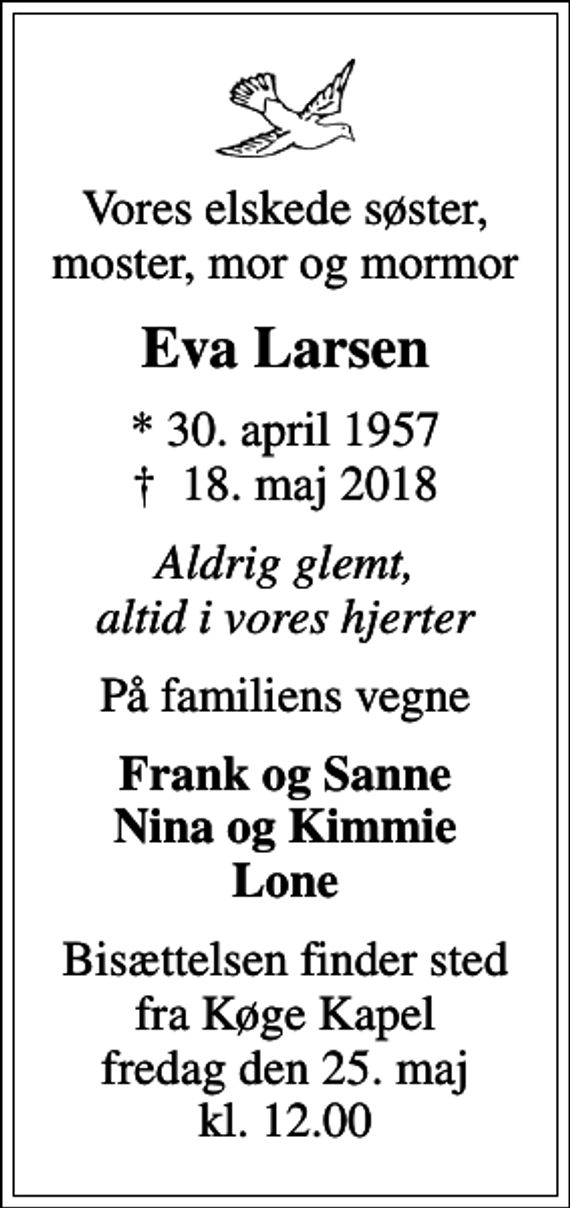 <p>Vores elskede søster, moster, mor og mormor<br />Eva Larsen<br />* 30. april 1957<br />✝ 18. maj 2018<br />Aldrig glemt, altid i vores hjerter<br />På familiens vegne<br />Frank og Sanne Nina og Kimmie Lone<br />Bisættelsen finder sted fra Køge Kapel fredag den 25. maj kl. 12.00</p>