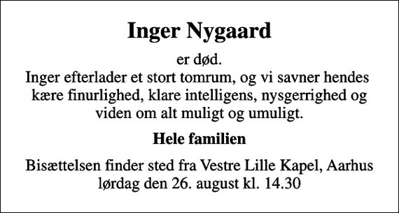 <p>Inger Nygaard<br />er død. Inger efterlader et stort tomrum, og vi savner hendes kære finurlighed, klare intelligens, nysgerrighed og viden om alt muligt og umuligt.<br />Hele familien<br />Bisættelsen finder sted fra Vestre Lille Kapel, Aarhus lørdag den 26. august kl. 14.30</p>