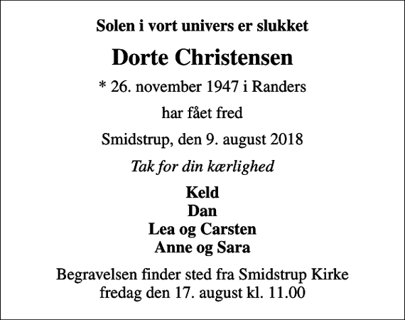 <p>Solen i vort univers er slukket<br />Dorte Christensen<br />* 26. november 1947 i Randers<br />har fået fred<br />Smidstrup, den 9. august 2018<br />Tak for din kærlighed<br />Keld Dan Lea og Carsten Anne og Sara<br />Begravelsen finder sted fra Smidstrup Kirke fredag den 17. august kl. 11.00</p>