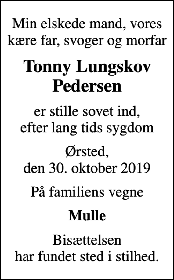 <p>Min elskede mand, vores kære far, svoger og morfar<br />Tonny Lungskov Pedersen<br />er stille sovet ind, efter lang tids sygdom<br />Ørsted, den 30. oktober 2019<br />På familiens vegne<br />Mulle<br />Bisættelsen har fundet sted i stilhed.</p>