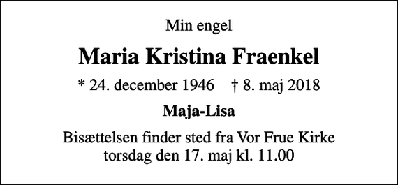 <p>Min engel<br />Maria Kristina Fraenkel<br />* 24. december 1946 ✝ 8. maj 2018<br />Maja-Lisa<br />Bisættelsen finder sted fra Vor Frue Kirke torsdag den 17. maj kl. 11.00</p>