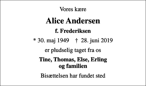 <p>Vores kære<br />Alice Andersen<br />f. Frederiksen<br />* 30. maj 1949 ✝ 28. juni 2019<br />er pludselig taget fra os<br />Tine, Thomas, Else, Erling og familien<br />Bisættelsen har fundet sted</p>