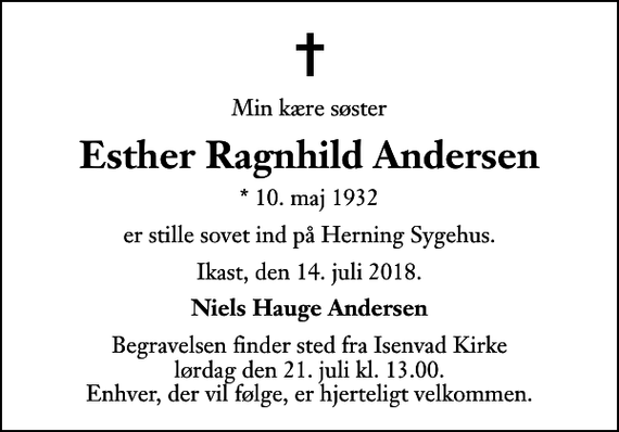 <p>Min kære søster<br />Esther Ragnhild Andersen<br />* 10. maj 1932<br />er stille sovet ind på Herning Sygehus.<br />Ikast, den 14. juli 2018.<br />Niels Hauge Andersen<br />Begravelsen finder sted fra Isenvad Kirke lørdag den 21. juli kl. 13.00 Enhver, der vil følge, er hjerteligt velkommen.</p>