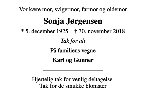 <p>Vor kære mor, svigermor, farmor og oldemor<br />Sonja Jørgensen<br />* 5. december 1925 ✝ 30. november 2018<br />Tak for alt<br />På familiens vegne<br />Karl og Gunner<br />Hjertelig tak for venlig deltagelse Tak for de smukke blomster</p>