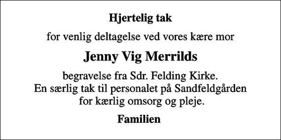 <p>Hjertelig tak<br />for venlig deltagelse ved vores kære mor<br />Jenny Vig Merrilds<br />begravelse fra Sdr. Felding Kirke. En særlig tak til personalet på Sandfeldgården for kærlig omsorg og pleje.<br />Familien</p>