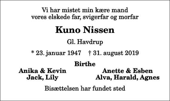 <p>Vi har mistet min kære mand vores elskede far, svigerfar og morfar<br />Kuno Nissen<br />Gl. Havdrup<br />* 23. januar 1947 ✝ 31. august 2019<br />Birthe<br />Anika &amp; Kevin<br />Anette &amp; Esben<br />Jack, Lily<br />Alva, Harald, Agnes<br />Bisættelsen har fundet sted</p>