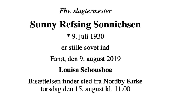 <p>Fhv. slagtermester<br />Sunny Refsing Sonnichsen<br />* 9. juli 1930<br />er stille sovet ind<br />Fanø, den 9. august 2019<br />Louise Schousboe<br />Bisættelsen finder sted fra Nordby Kirke torsdag den 15. august kl. 11.00</p>
