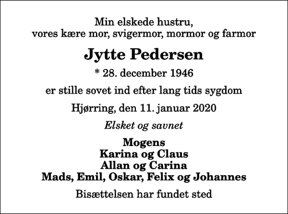 <p>Min elskede hustru, vores kære mor, svigermor, mormor og farmor<br />Jytte Pedersen<br />* 28. december 1946<br />er stille sovet ind efter lang tids sygdom<br />Hjørring, den 11. januar 2020<br />Elsket og savnet<br />Mogens Karina og Claus Allan og Carina Mads, Emil, Oskar, Felix og Johannes<br />Bisættelsen har fundet sted</p>
