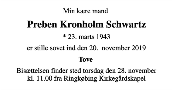 <p>Min kære mand<br />Preben Kronholm Schwartz<br />* 23. marts 1943<br />er stille sovet ind den 20. november 2019<br />Tove<br />Bisættelsen finder sted torsdag den 28. november kl. 11.00 fra Ringkøbing Kirkegårdskapel</p>