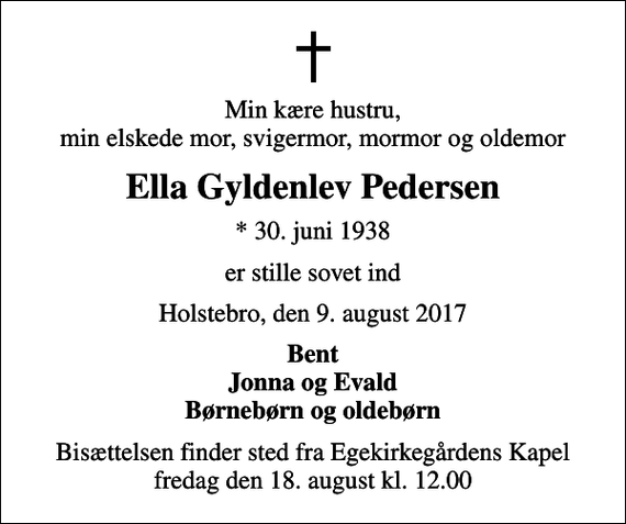 <p>Min kære hustru, min elskede mor, svigermor, mormor og oldemor<br />Ella Gyldenlev Pedersen<br />* 30. juni 1938<br />er stille sovet ind<br />Holstebro, den 9. august 2017<br />Bent Jonna og Evald Børnebørn og oldebørn<br />Bisættelsen finder sted fra Egekirkegårdens Kapel fredag den 18. august kl. 12.00</p>