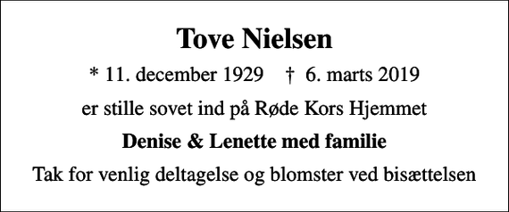 <p>Tove Nielsen<br />* 11. december 1929 ✝ 6. marts 2019<br />er stille sovet ind på Røde Kors Hjemmet<br />Denise &amp; Lenette med familie<br />Tak for venlig deltagelse og blomster ved bisættelsen</p>